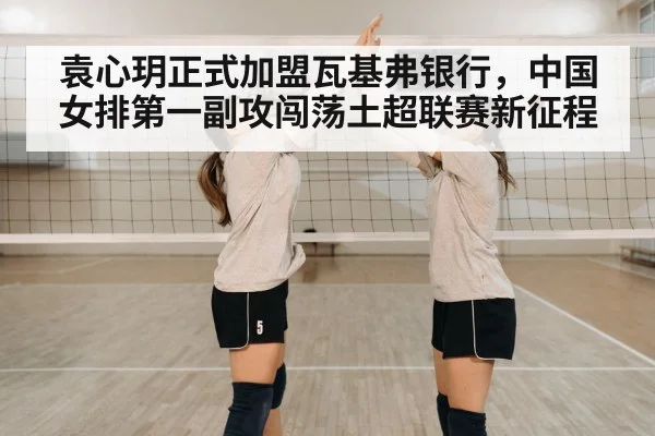 袁心玥正式加盟瓦基弗银行，中国女排第一副攻闯荡土超联赛新征程